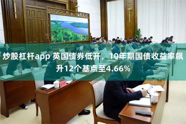 炒股杠杆app 英国债券低开，10年期国债收益率飙升12个基点至4.66%