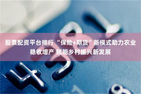 股票配资平台排行 “保险+期货”新模式助力农业稳收增产 赋能乡村振兴新发展