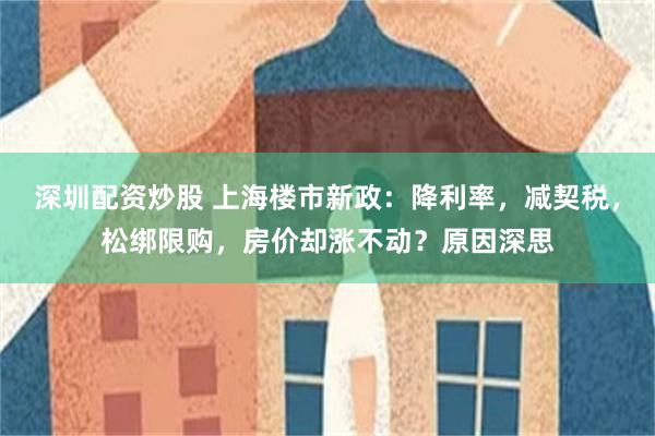 深圳配资炒股 上海楼市新政：降利率，减契税，松绑限购，房价却涨不动？原因深思