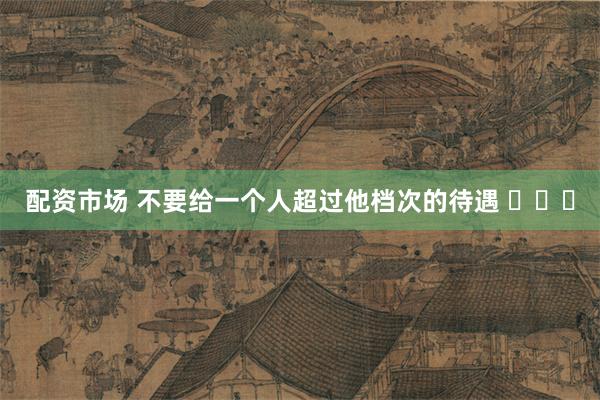 配资市场 不要给一个人超过他档次的待遇 ​​​