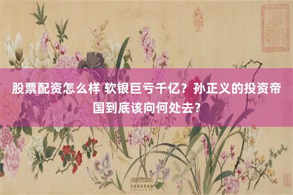 股票配资怎么样 软银巨亏千亿？孙正义的投资帝国到底该向何处去？