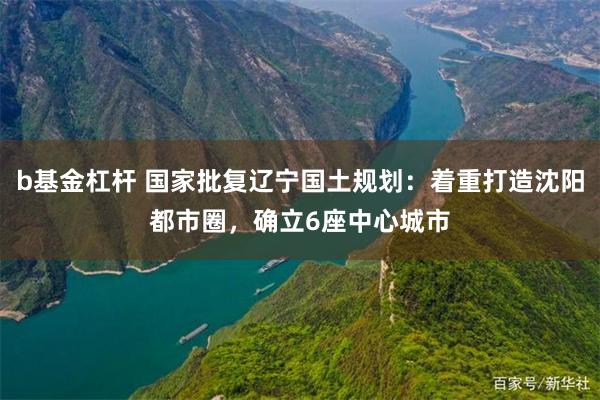 b基金杠杆 国家批复辽宁国土规划：着重打造沈阳都市圈，确立6座中心城市