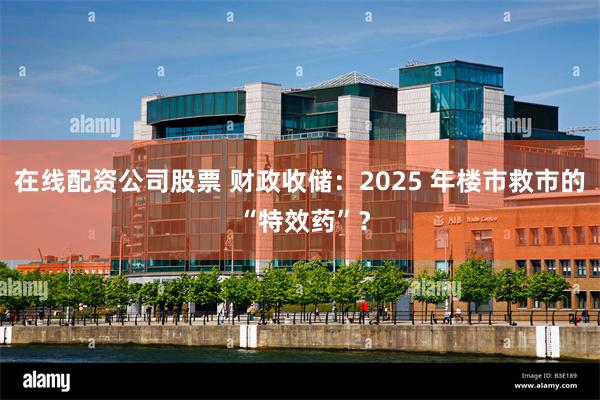 在线配资公司股票 财政收储：2025 年楼市救市的 “特效药”？