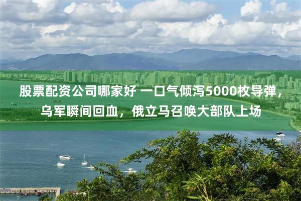 股票配资公司哪家好 一口气倾泻5000枚导弹，乌军瞬间回血，俄立马召唤大部队上场