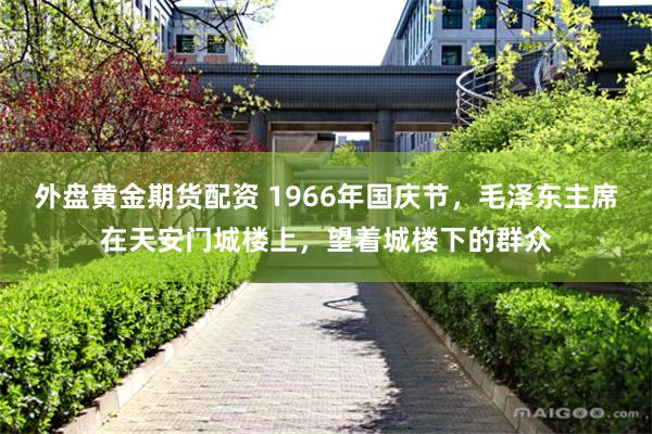 外盘黄金期货配资 1966年国庆节，毛泽东主席在天安门城楼上，望着城楼下的群众