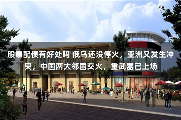 股票配债有好处吗 俄乌还没停火，亚洲又发生冲突，中国两大邻国交火，重武器已上场