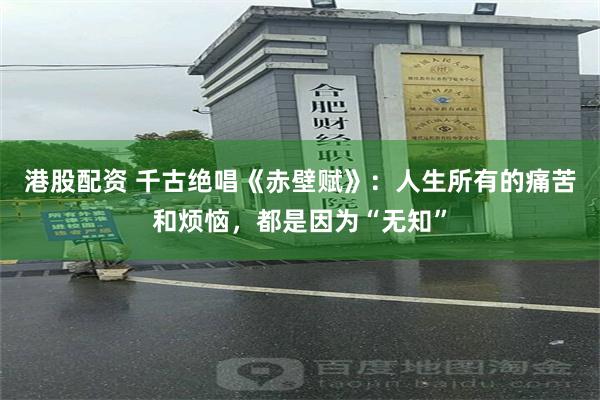 港股配资 千古绝唱《赤壁赋》：人生所有的痛苦和烦恼，都是因为“无知”