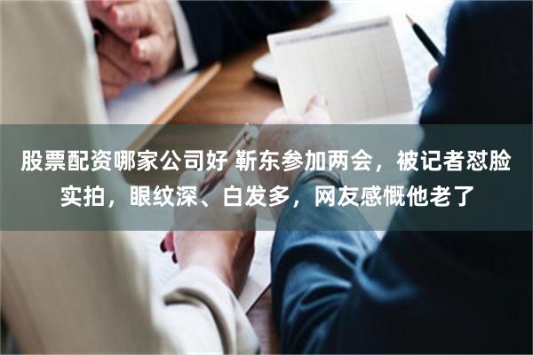 股票配资哪家公司好 靳东参加两会，被记者怼脸实拍，眼纹深、白发多，网友感慨他老了