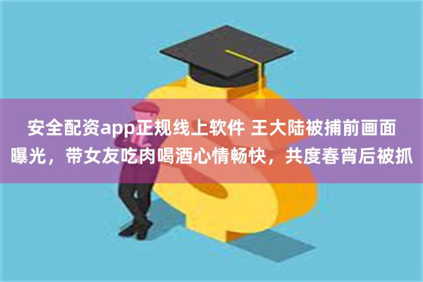 安全配资app正规线上软件 王大陆被捕前画面曝光，带女友吃肉喝酒心情畅快，共度春宵后被抓