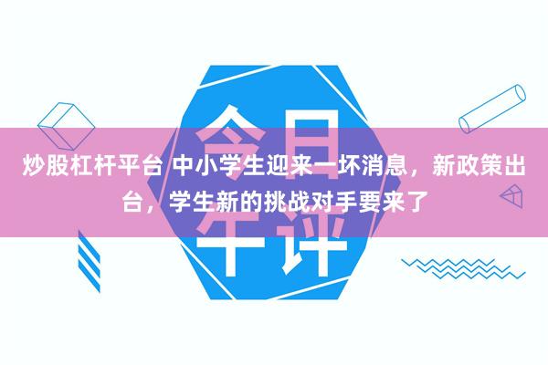 炒股杠杆平台 中小学生迎来一坏消息，新政策出台，学生新的挑战对手要来了