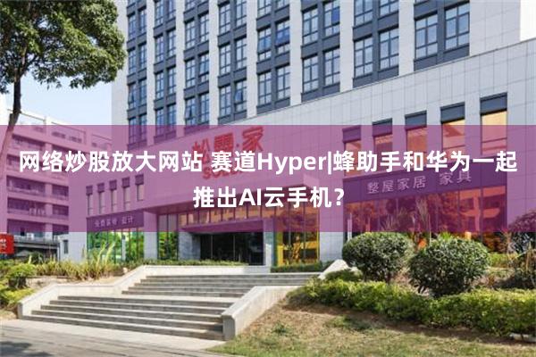 网络炒股放大网站 赛道Hyper|蜂助手和华为一起推出AI云手机？