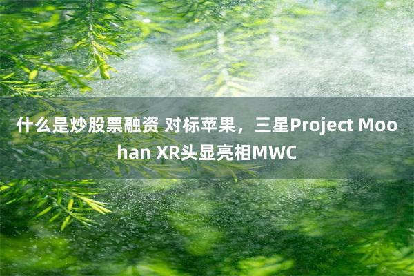 什么是炒股票融资 对标苹果，三星Project Moohan XR头显亮相MWC