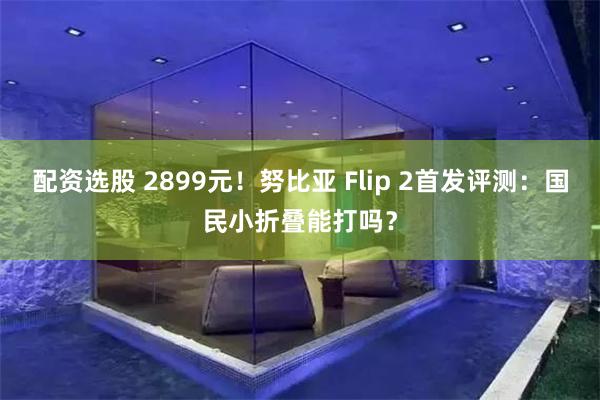 配资选股 2899元！努比亚 Flip 2首发评测：国民小折叠能打吗？
