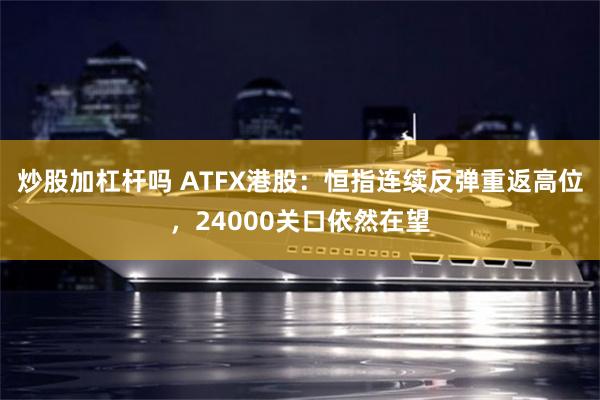 炒股加杠杆吗 ATFX港股：恒指连续反弹重返高位，24000关口依然在望