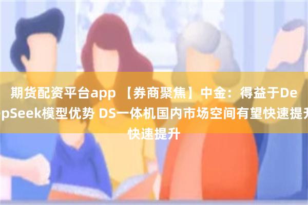 期货配资平台app 【券商聚焦】中金：得益于DeepSeek模型优势 DS一体机国内市场空间有望快速提升