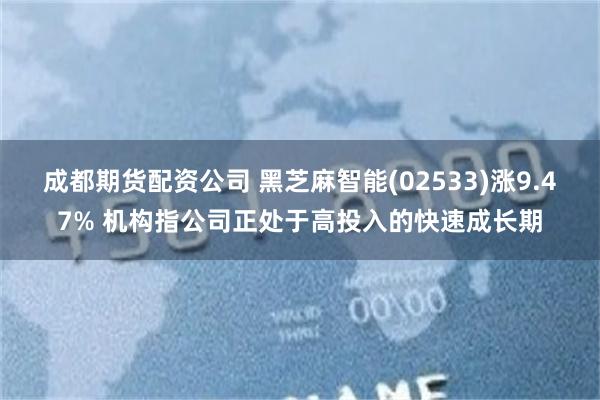 成都期货配资公司 黑芝麻智能(02533)涨9.47% 机构指公司正处于高投入的快速成长期
