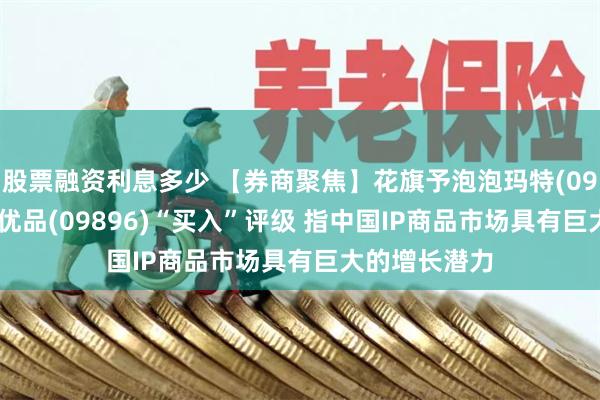 股票融资利息多少 【券商聚焦】花旗予泡泡玛特(09992)和名创优品(09896)“买入”评级 指中国IP商品市场具有巨大的增长潜力