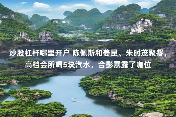 炒股杠杆哪里开户 陈佩斯和姜昆、朱时茂聚餐，高档会所喝5块汽水，合影暴露了咖位
