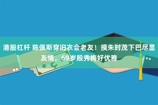 港股杠杆 陈佩斯穿旧衣会老友！摸朱时茂下巴尽显友情，69岁殷秀梅好优雅