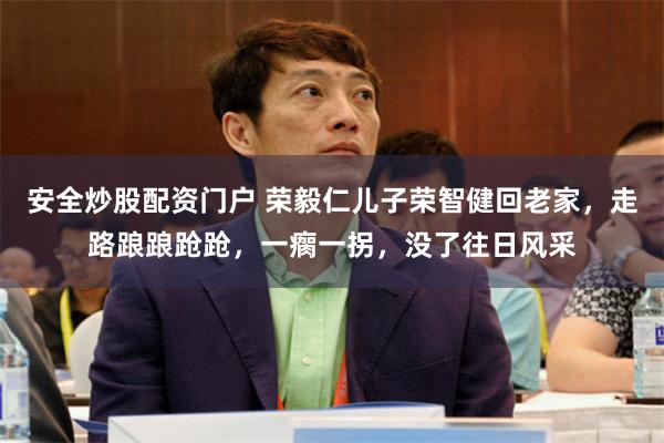 安全炒股配资门户 荣毅仁儿子荣智健回老家，走路踉踉跄跄，一瘸一拐，没了往日风采