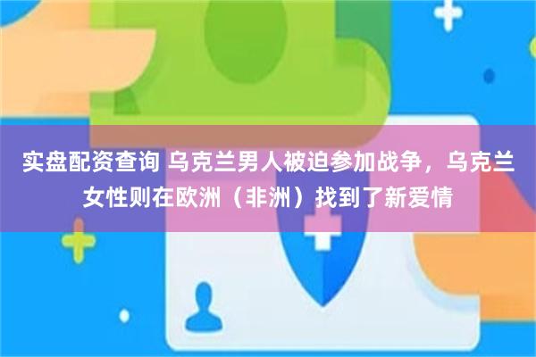 实盘配资查询 乌克兰男人被迫参加战争，乌克兰女性则在欧洲（非洲）找到了新爱情