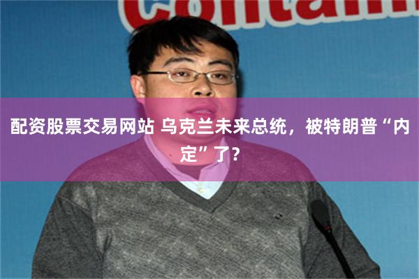 配资股票交易网站 乌克兰未来总统，被特朗普“内定”了？