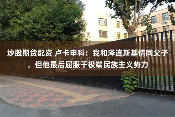 炒股期货配资 卢卡申科：我和泽连斯基情同父子，但他最后屈服于极端民族主义势力