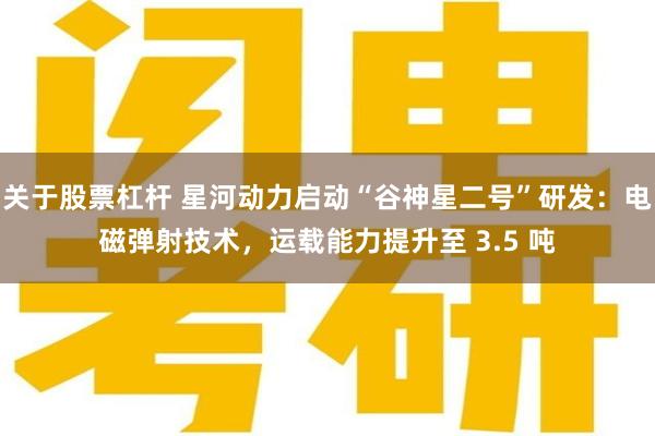 关于股票杠杆 星河动力启动“谷神星二号”研发：电磁弹射技术，运载能力提升至 3.5 吨