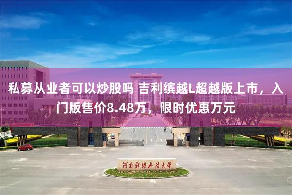 私募从业者可以炒股吗 吉利缤越L超越版上市，入门版售价8.48万，限时优惠万元
