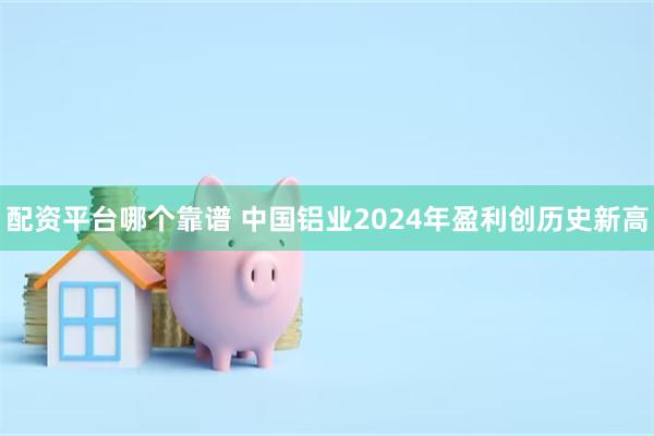 配资平台哪个靠谱 中国铝业2024年盈利创历史新高