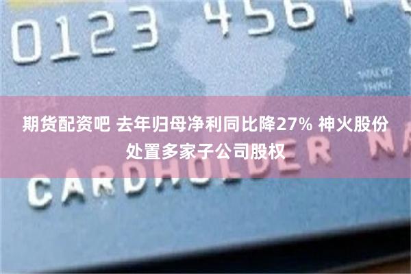 期货配资吧 去年归母净利同比降27% 神火股份处置多家子公司股权