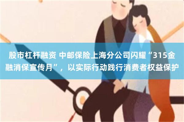 股市杠杆融资 中邮保险上海分公司闪耀“315金融消保宣传月”，以实际行动践行消费者权益保护