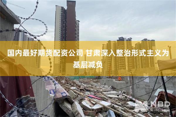 国内最好期货配资公司 甘肃深入整治形式主义为基层减负