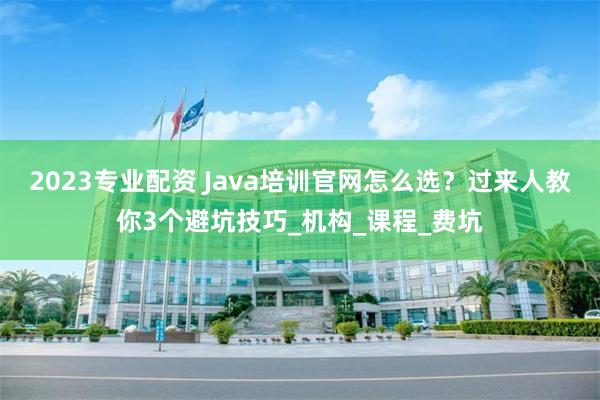 2023专业配资 Java培训官网怎么选？过来人教你3个避坑技巧_机构_课程_费坑