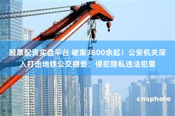 股票配资实盘平台 破案3600余起！公安机关深入打击地铁公交猥亵、侵犯隐私违法犯罪