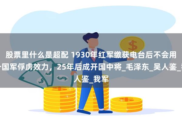 股票里什么是超配 1930年红军缴获电台后不会用，一国军俘虏效力，25年后成开国中将_毛泽东_吴人鉴_我军