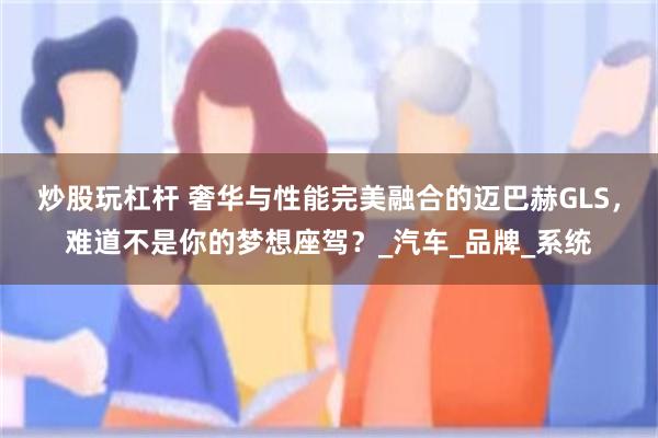 炒股玩杠杆 奢华与性能完美融合的迈巴赫GLS，难道不是你的梦想座驾？_汽车_品牌_系统