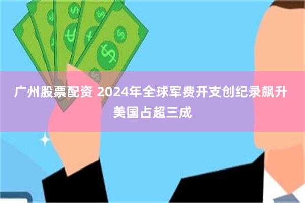 广州股票配资 2024年全球军费开支创纪录飙升 美国占超三成