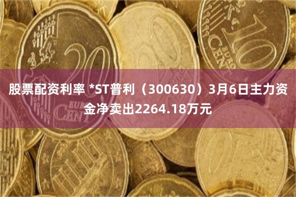 股票配资利率 *ST普利（300630）3月6日主力资金净卖出2264.18万元