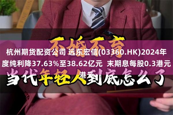 杭州期货配资公司 远东宏信(03360.HK)2024年度纯利降37.63%至38.62亿元  末期息每股0.3港元