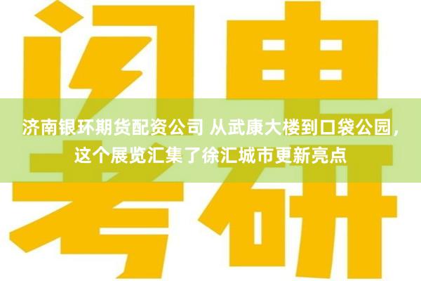 济南银环期货配资公司 从武康大楼到口袋公园，这个展览汇集了徐汇城市更新亮点