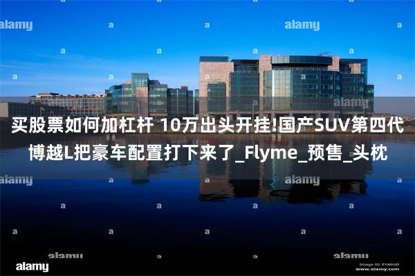 买股票如何加杠杆 10万出头开挂!国产SUV第四代博越L把豪车配置打下来了_Flyme_预售_头枕