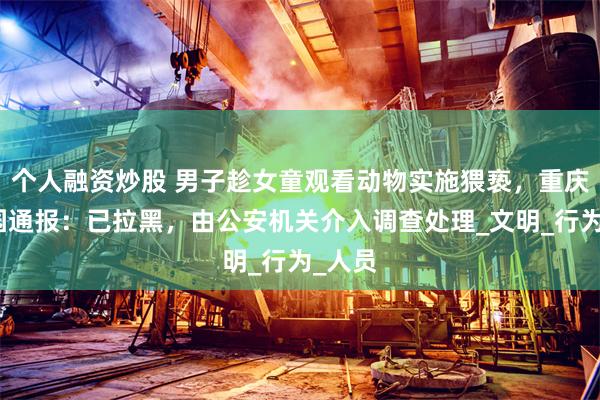 个人融资炒股 男子趁女童观看动物实施猥亵，重庆动物园通报：已拉黑，由公安机关介入调查处理_文明_行为_人员