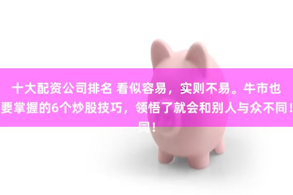 十大配资公司排名 看似容易，实则不易。牛市也要掌握的6个炒股技巧，领悟了就会和别人与众不同！
