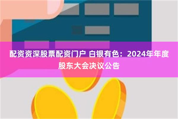 配资资深股票配资门户 白银有色：2024年年度股东大会决议公告