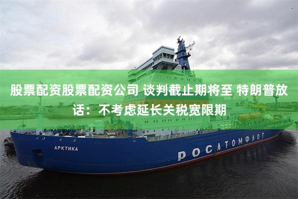 股票配资股票配资公司 谈判截止期将至 特朗普放话：不考虑延长关税宽限期