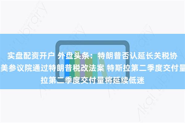 实盘配资开户 外盘头条：特朗普否认延长关税协议截止期限 美参议院通过特朗普税改法案 特斯拉第二季度交付量将延续低迷