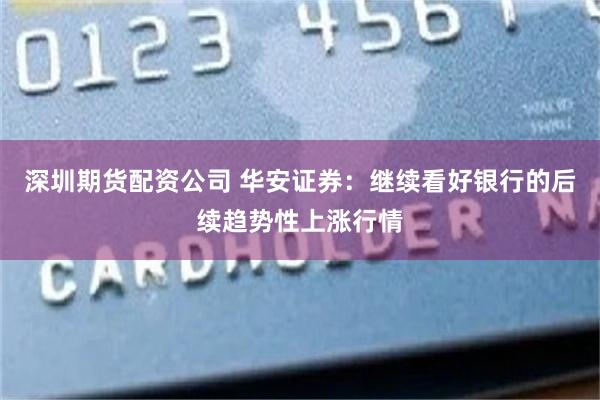深圳期货配资公司 华安证券：继续看好银行的后续趋势性上涨行情