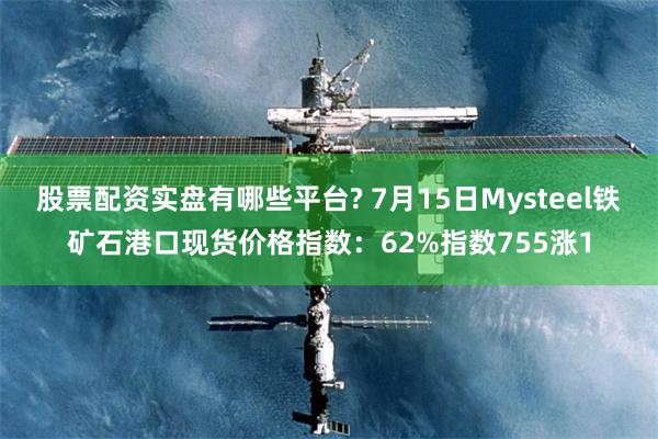 股票配资实盘有哪些平台? 7月15日Mysteel铁矿石港口现货价格指数：62%指数755涨1