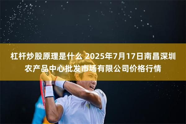 杠杆炒股原理是什么 2025年7月17日南昌深圳农产品中心批发市场有限公司价格行情